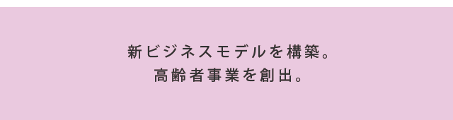 新ビジネスモデルを構築。高齢者事業を創出。