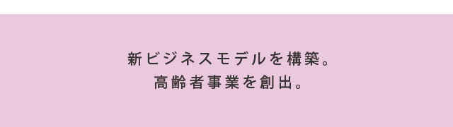 新ビジネスモデルを構築。高齢者事業を創出。